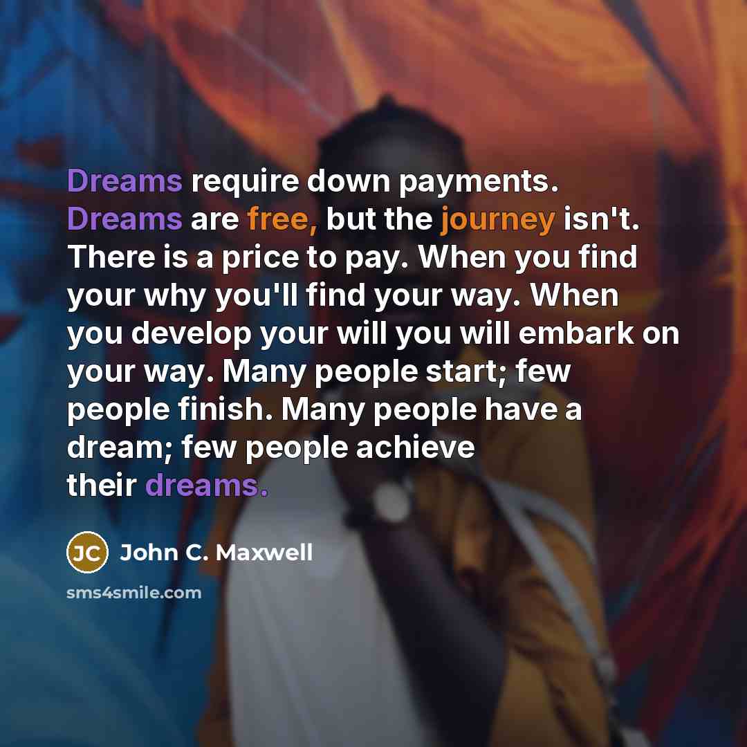 “Dreams require down payments. Dreams are free, but the journey isn't. There is a price to pay. When you find your why you'll find your way. When you develop your will you will embark on your way. Many people start; few people finish. Many people have a dream; few people achieve their dreams.” quote by John C. Maxwell