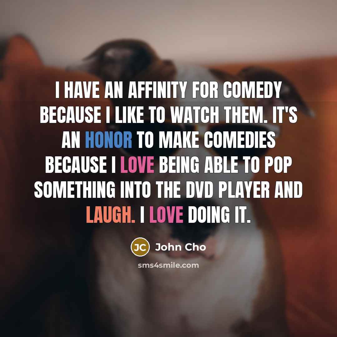 “I have an affinity for comedy because I like to watch them. It's an honor to make comedies because I love being able to pop something into the DVD player and laugh. I love doing it.” quote by John Cho