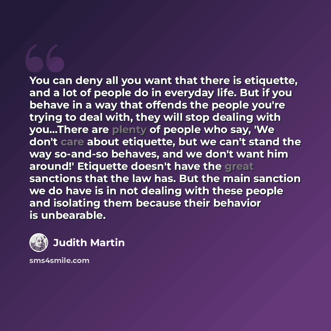 “You can deny all you want that there is etiquette, and a lot of people do in everyday life. But if you behave in a way that offends the people you're trying to deal with, they will stop dealing with you...There are plenty of people who say, 'We don't care about etiquette, but we can't stand the…” quote by Judith Martin