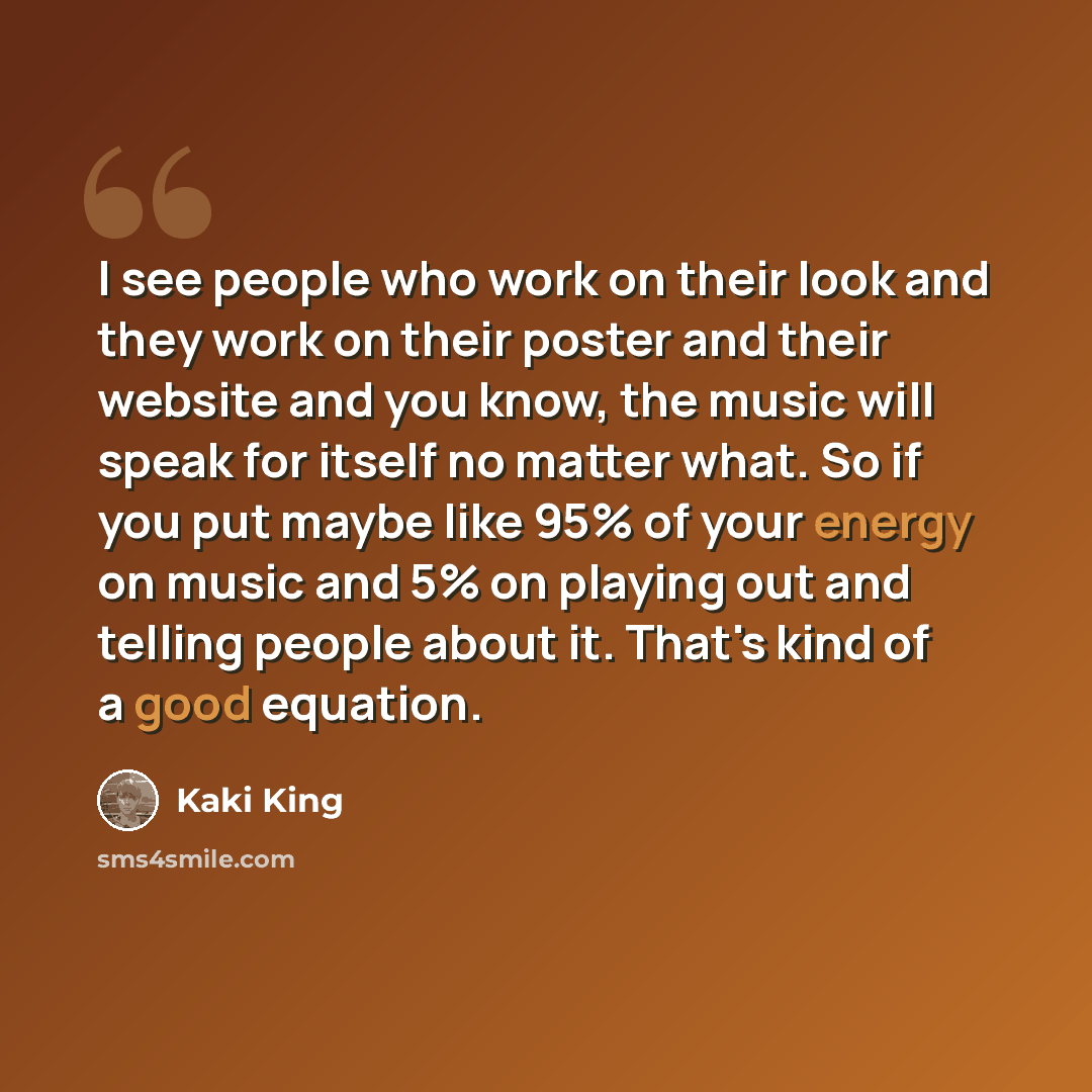 “I see people who work on their look and they work on their poster and their website and you know, the music will speak for itself no matter what. So if you put maybe like 95% of your energy on music and 5% on playing out and telling people about it. That's kind of a good equation.” quote by Kaki King