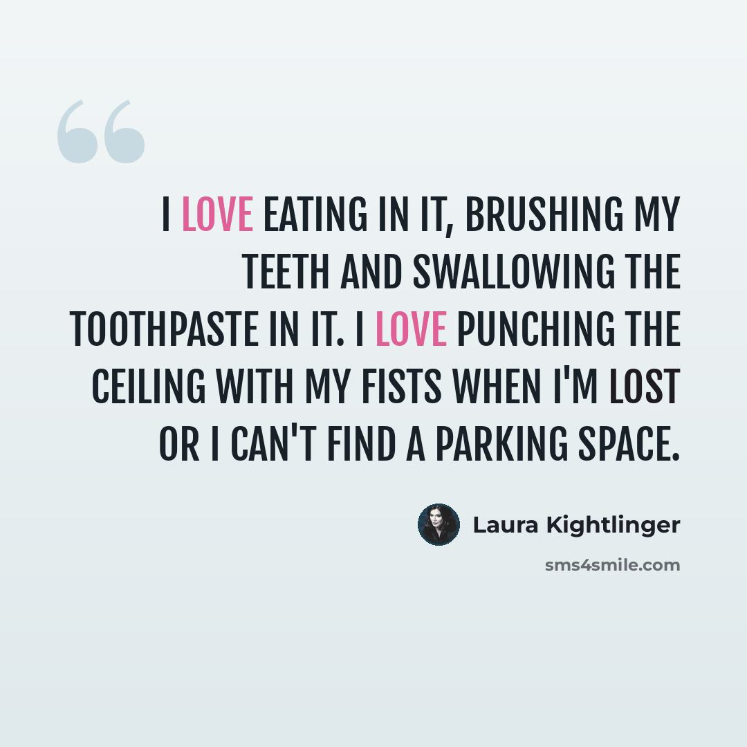 “I love eating in it, brushing my teeth and swallowing the toothpaste in it. I love punching the ceiling with my fists when I'm lost or I can't find a parking space.” quote by Laura Kightlinger