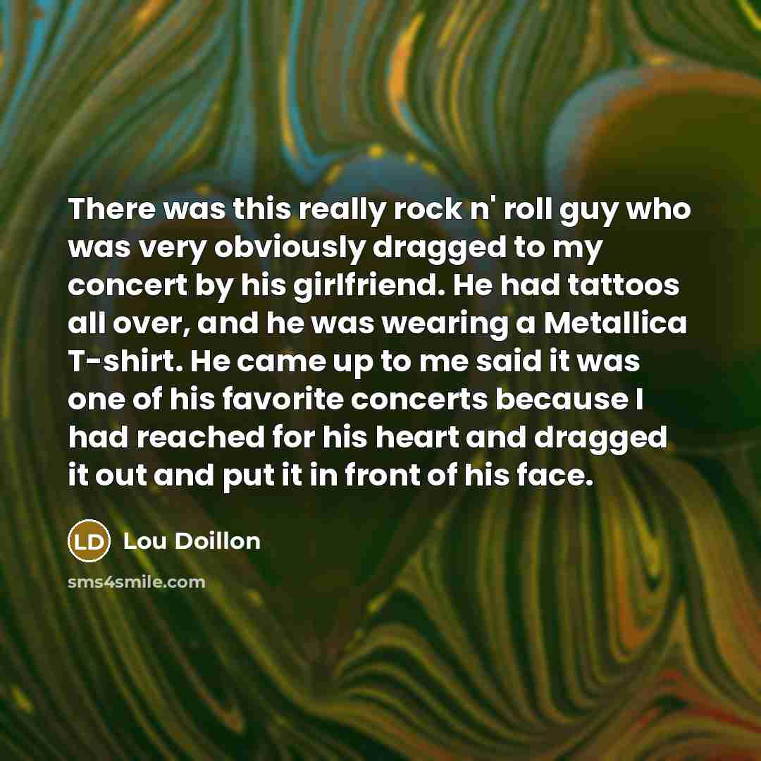 “There was this really rock n' roll guy who was very obviously dragged to my concert by his girlfriend. He had tattoos all over, and he was wearing a Metallica T-shirt. He came up to me said it was one of his favorite concerts because I had reached for his heart and dragged it out and put it in…” quote by Lou Doillon