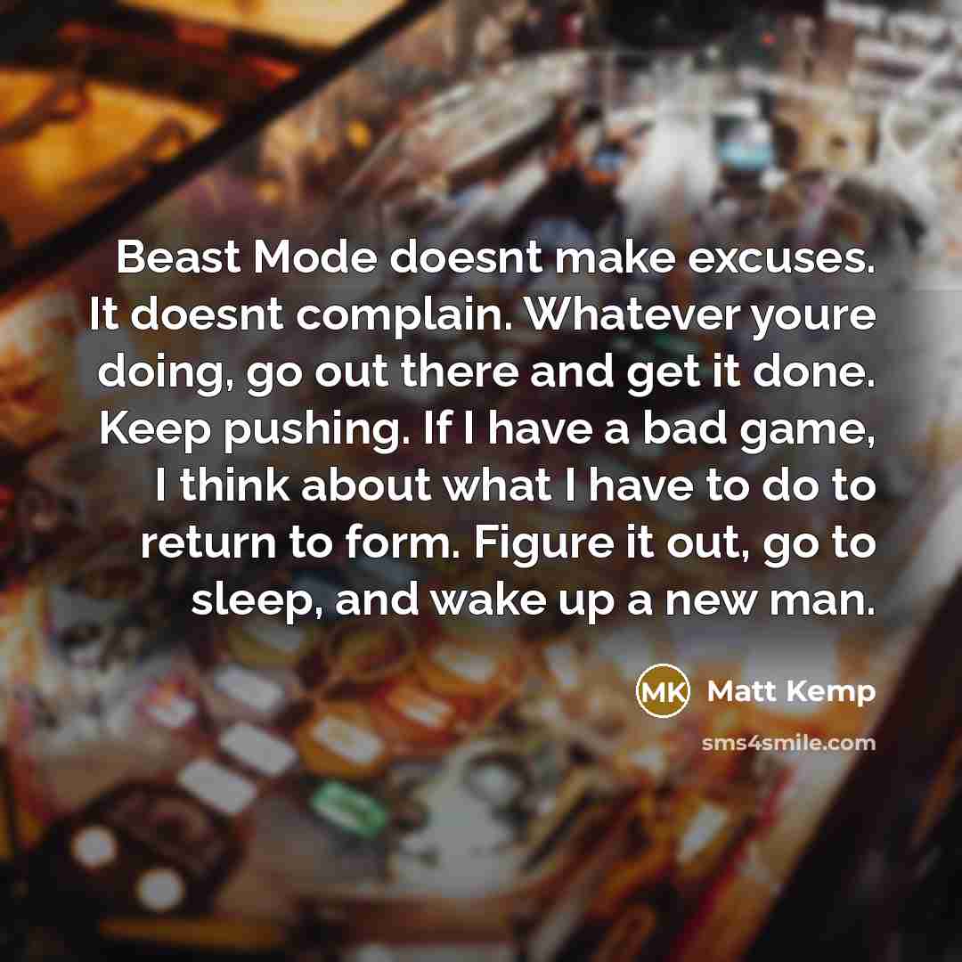 “Beast Mode doesnt make excuses. It doesnt complain. Whatever youre doing, go out there and get it done. Keep pushing. If I have a bad game, I think about what I have to do to return to form. Figure it out, go to sleep, and wake up a new man.” quote by Matt Kemp