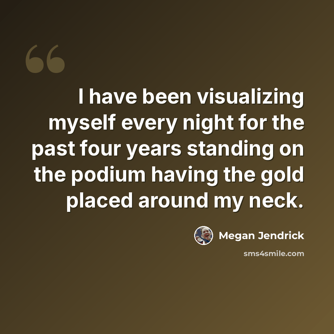 “I have been visualizing myself every night for the past four years standing on the podium having the gold placed around my neck.” quote by Megan Jendrick