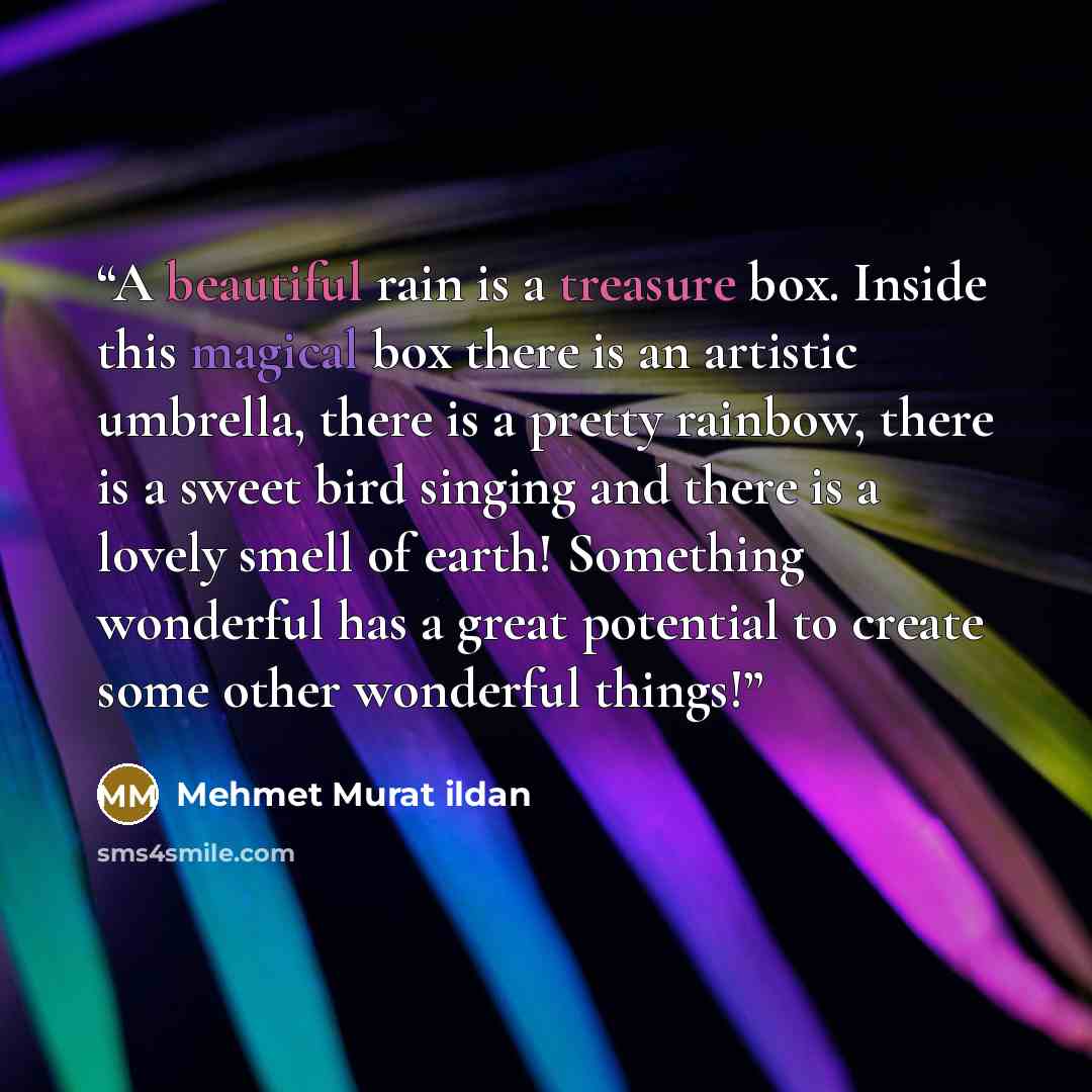 “A beautiful rain is a treasure box. Inside this magical box there is an artistic umbrella, there is a pretty rainbow, there is a sweet bird singing and there is a lovely smell of earth! Something wonderful has a great potential to create some other wonderful things!” quote by Mehmet Murat ildan
