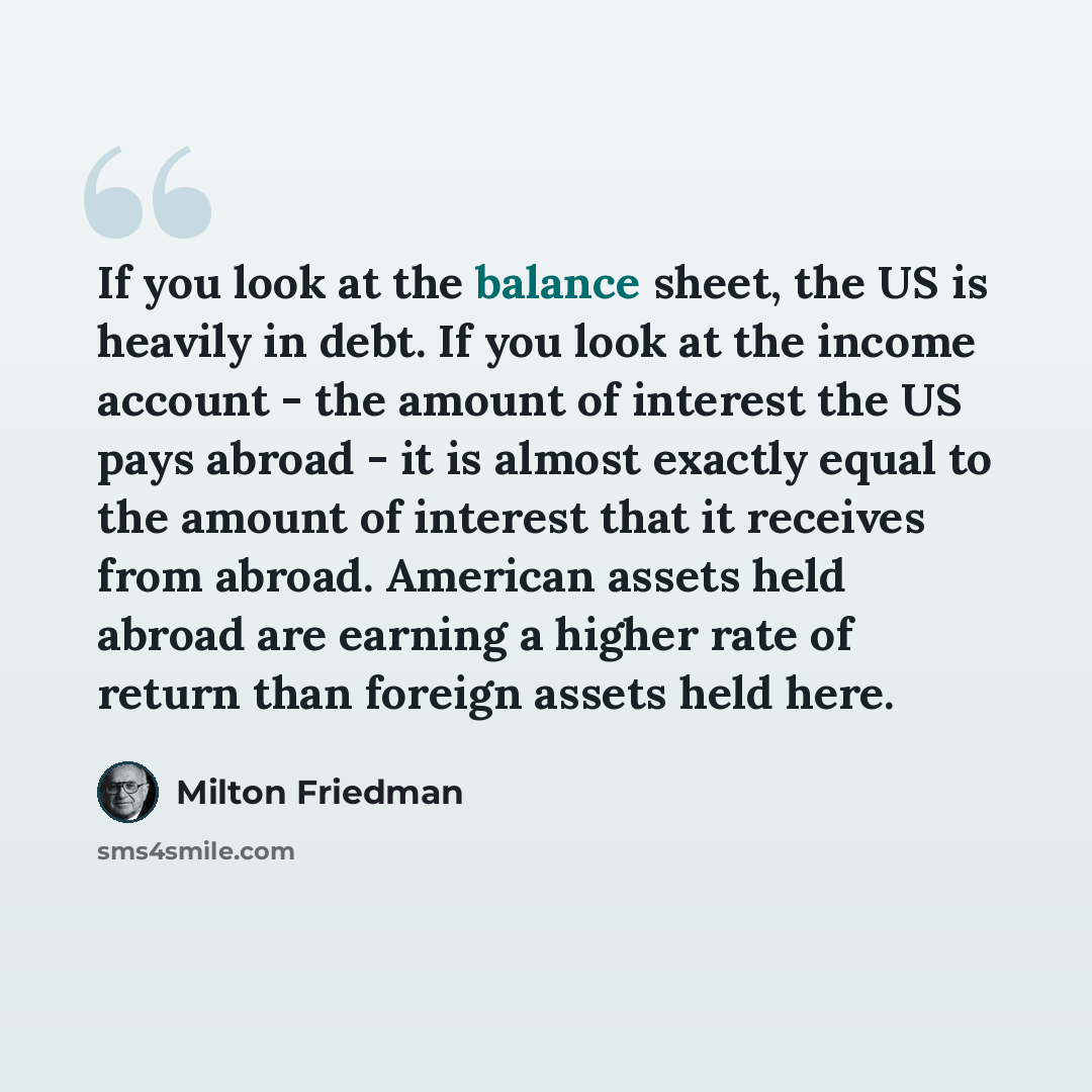 “If you look at the balance sheet, the US is heavily in debt. If you look at the income account - the amount of interest the US pays abroad - it is almost exactly equal to the amount of interest that it receives from abroad. American assets held abroad are earning a higher rate of return than…” quote by Milton Friedman