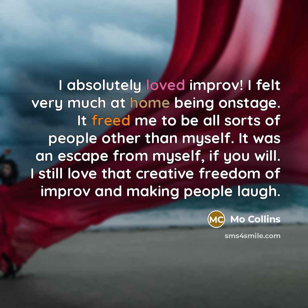 “I absolutely loved improv! I felt very much at home being onstage. It freed me to be all sorts of people other than myself. It was an escape from myself, if you will. I still love that creative freedom of improv and making people laugh.” quote by Mo Collins