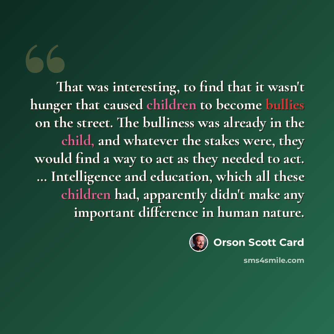 “That was interesting, to find that it wasn't hunger that caused children to become bullies on the street. The bulliness was already in the child, and whatever the stakes were, they would find a way to act as they needed to act. … Intelligence and education, which all these children had, apparently…” quote by Orson Scott Card