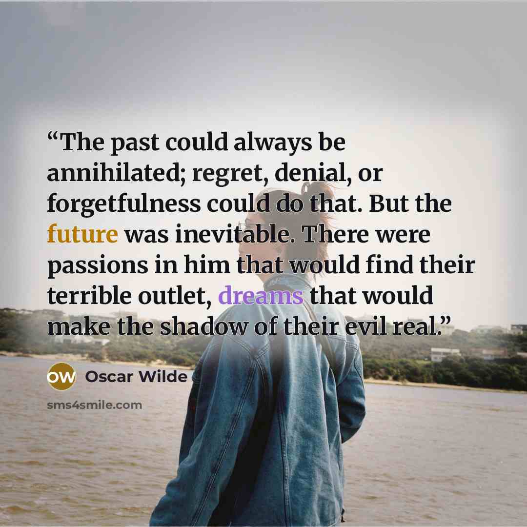 “The past could always be annihilated; regret, denial, or forgetfulness could do that. But the future was inevitable. There were passions in him that would find their terrible outlet, dreams that would make the shadow of their evil real.” quote by Oscar Wilde