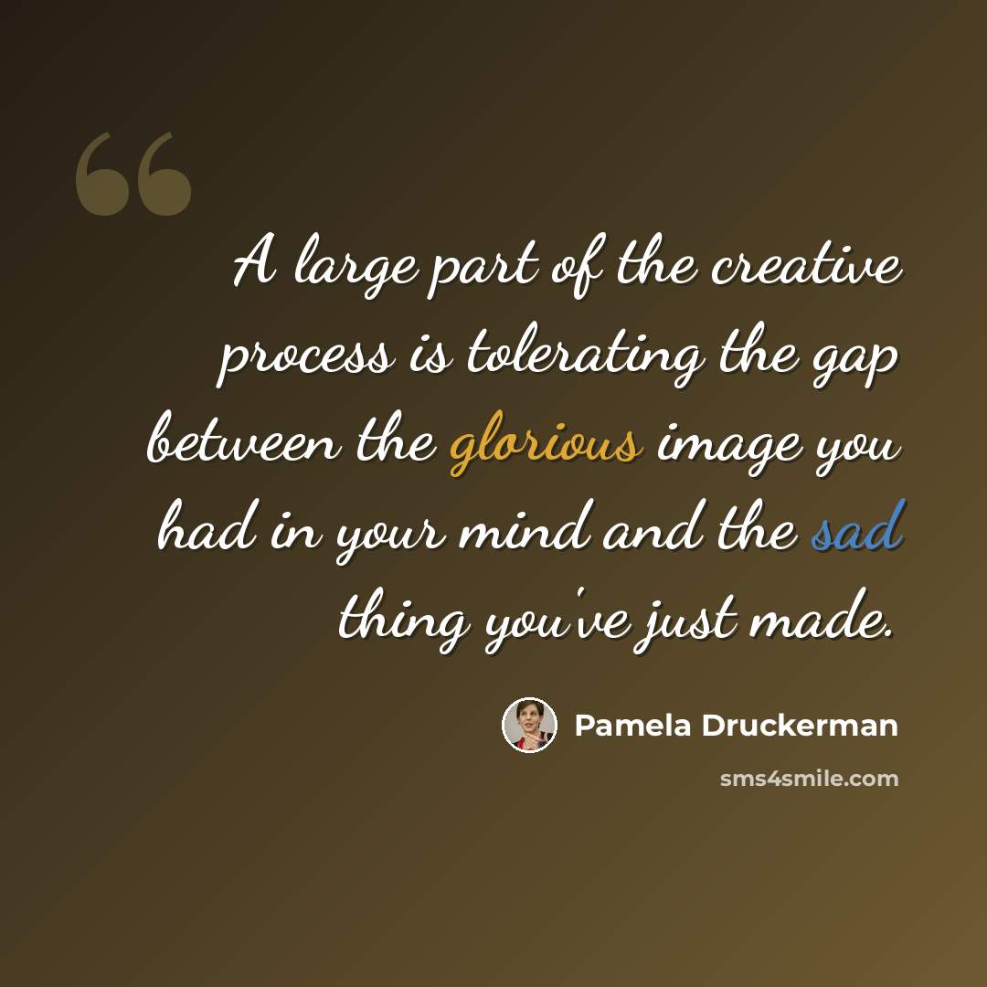 “A large part of the creative process is tolerating the gap between the glorious image you had in your mind and the sad thing you've just made.” quote by Pamela Druckerman