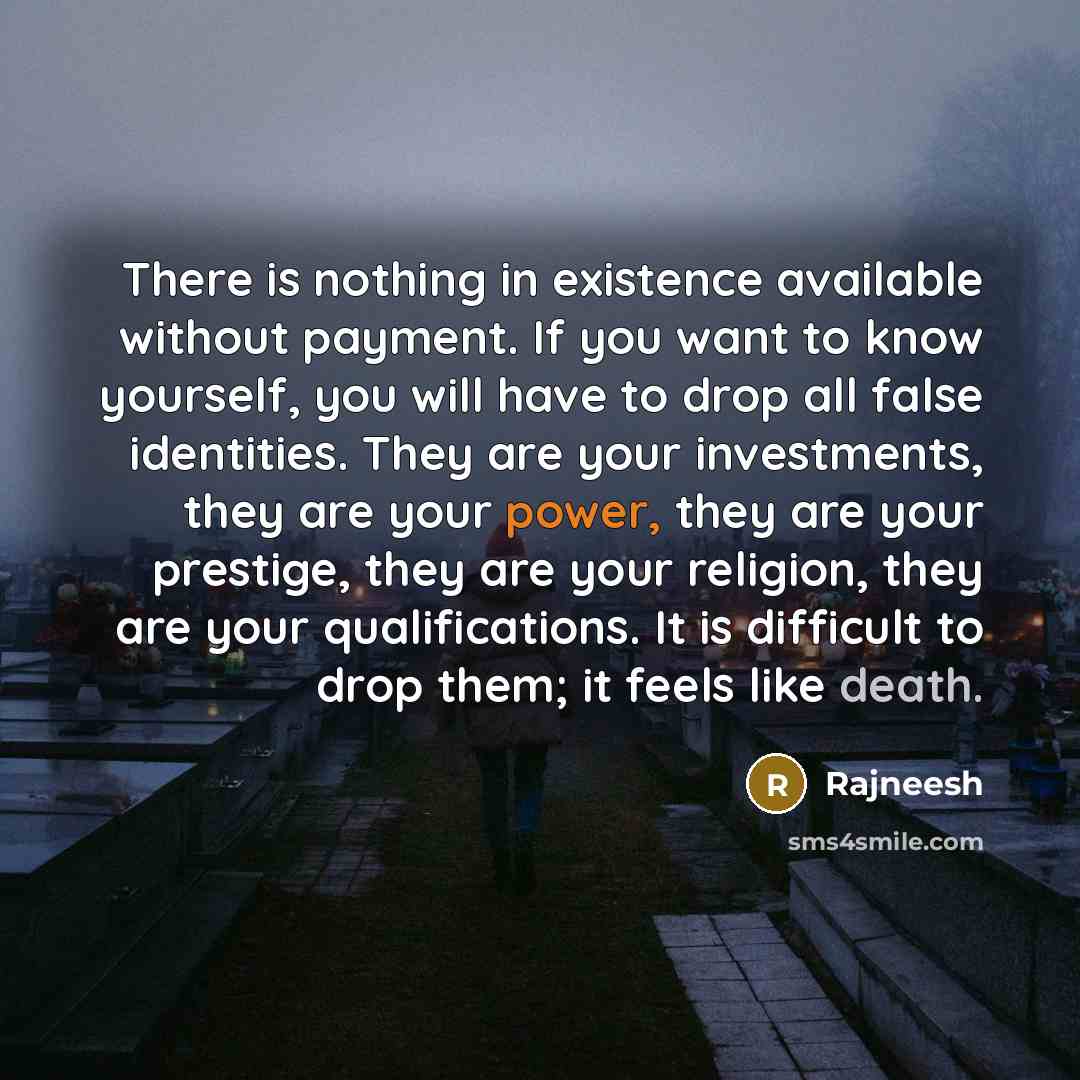 “There is nothing in existence available without payment. If you want to know yourself, you will have to drop all false identities. They are your investments, they are your power, they are your prestige, they are your religion, they are your qualifications. It is difficult to drop them; it feels…” quote by Rajneesh