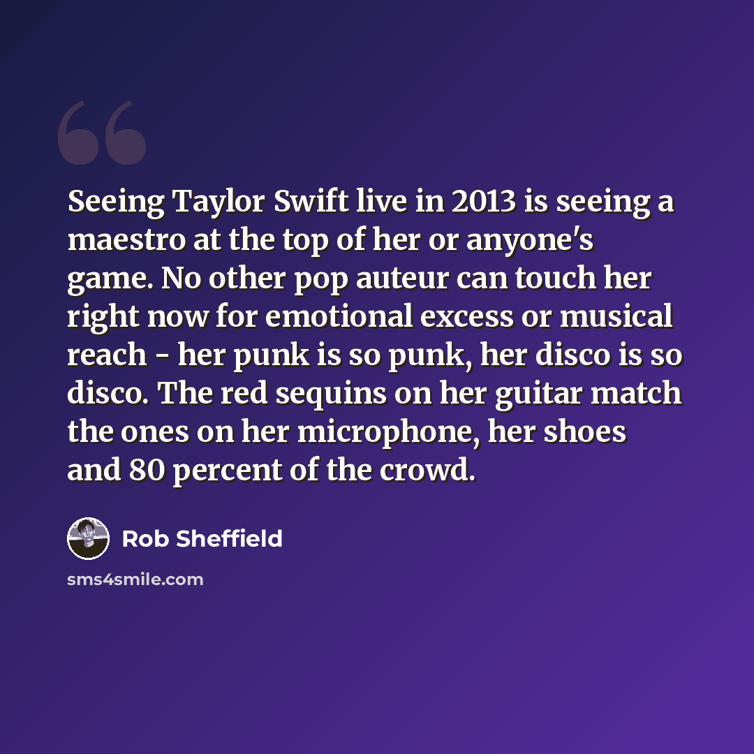 “Seeing Taylor Swift live in 2013 is seeing a maestro at the top of her or anyone's game. No other pop auteur can touch her right now for emotional excess or musical reach - her punk is so punk, her disco is so disco. The red sequins on her guitar match the ones on her microphone, her shoes and 80…” quote by Rob Sheffield