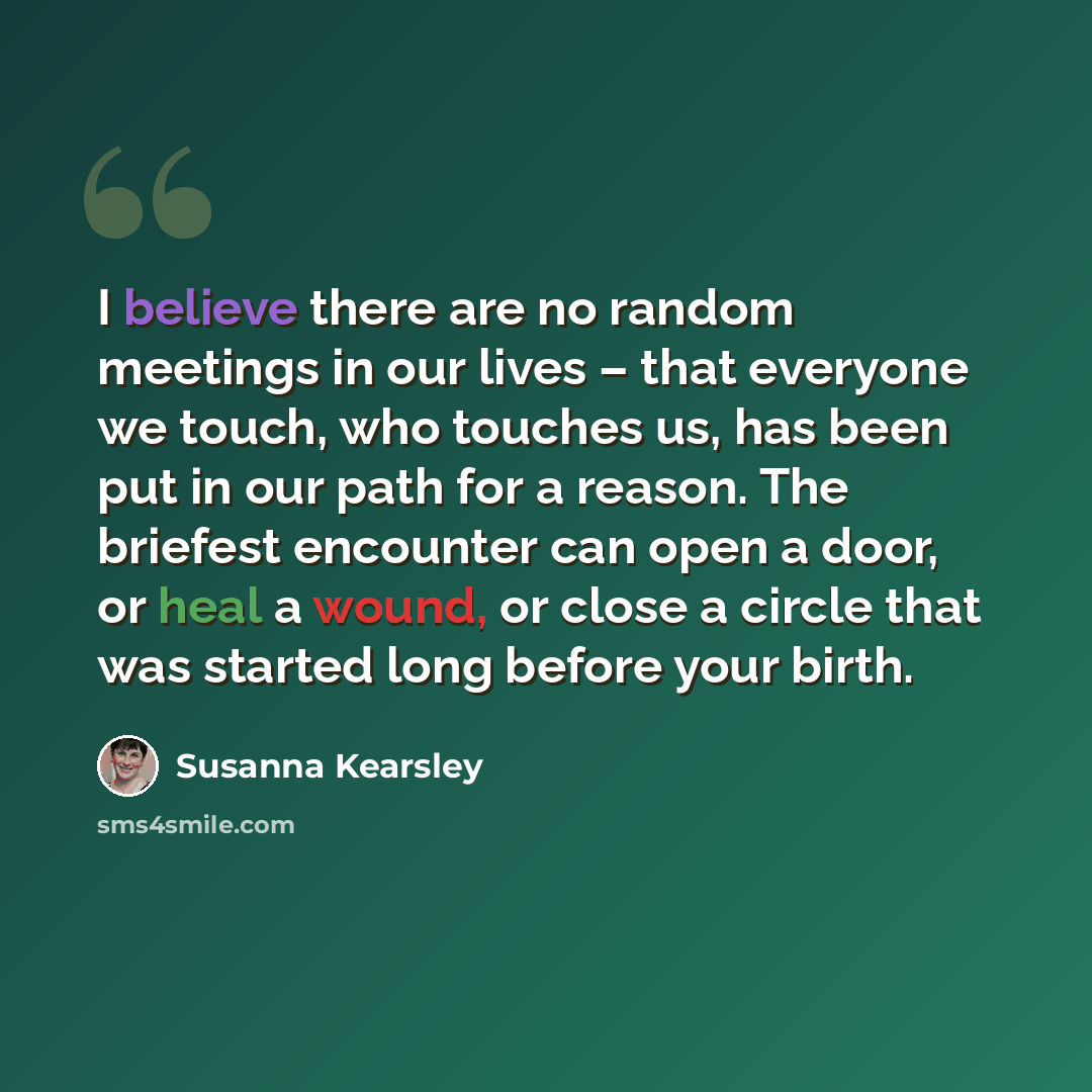 “I believe there are no random meetings in our lives – that everyone we touch, who touches us, has been put in our path for a reason. The briefest encounter can open a door, or heal a wound, or close a circle that was started long before your birth.” quote by Susanna Kearsley