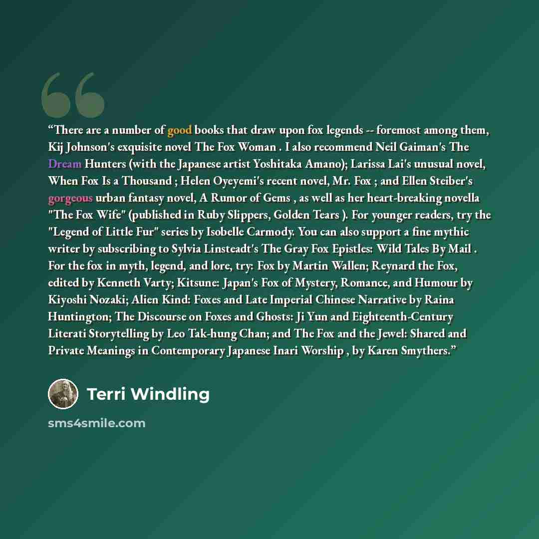 “There are a number of good books that draw upon fox legends -- foremost among them, Kij Johnson's exquisite novel The Fox Woman . I also recommend Neil Gaiman's The Dream Hunters (with the Japanese artist Yoshitaka Amano); Larissa Lai's unusual novel, When Fox Is a Thousand ; Helen Oyeyemi's…” quote by Terri Windling
