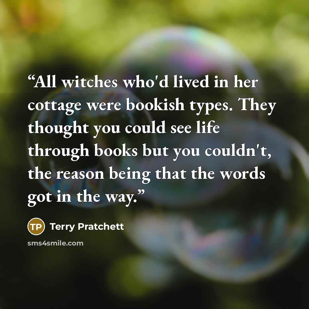 “All witches who'd lived in her cottage were bookish types. They thought you could see life through books but you couldn't, the reason being that the words got in the way.” quote by Terry Pratchett