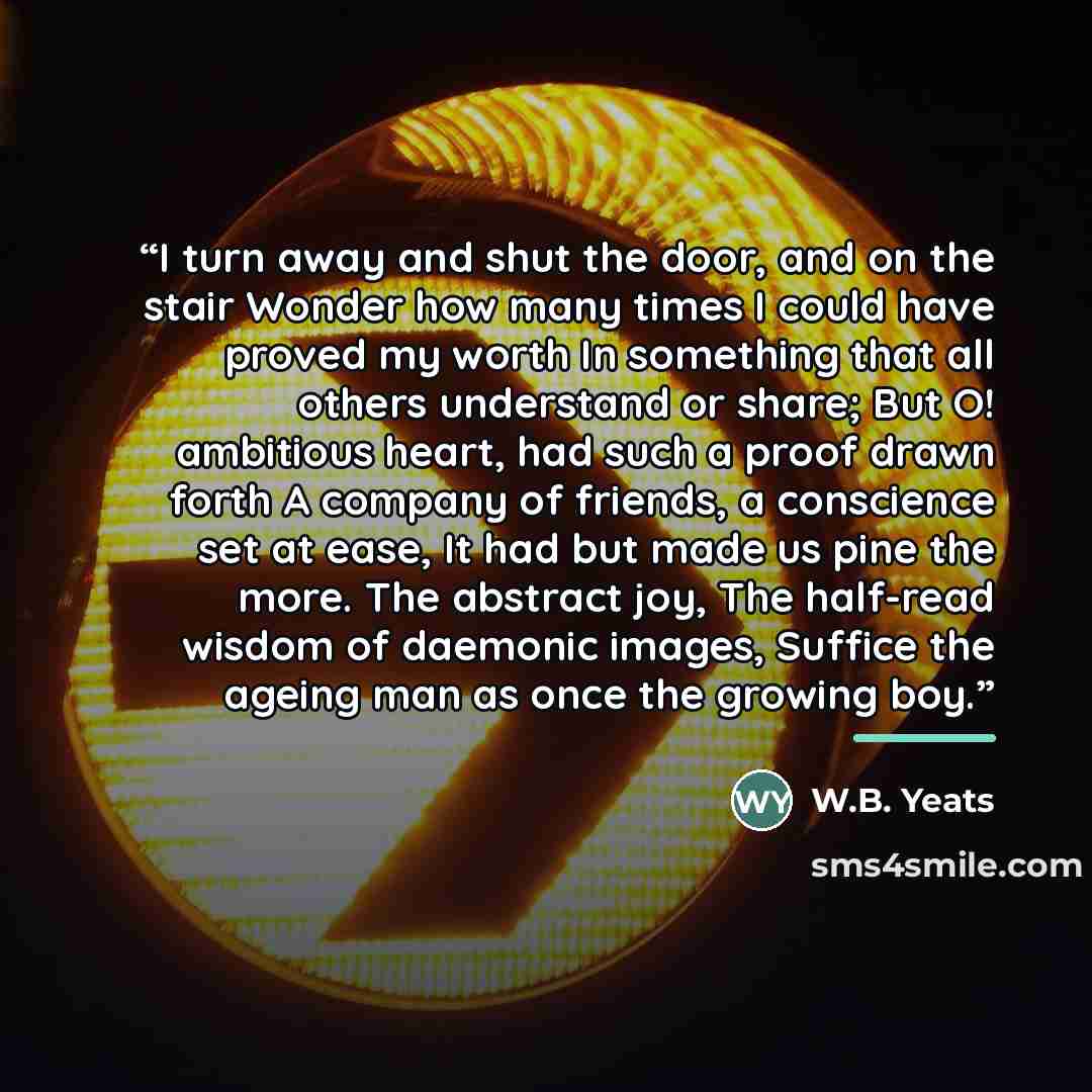 “I turn away and shut the door, and on the stair Wonder how many times I could have proved my worth In something that all others understand or share; But O! ambitious heart, had such a proof drawn forth A company of friends, a conscience set at ease, It had but made us pine the more. The abstract…” quote by W.B. Yeats