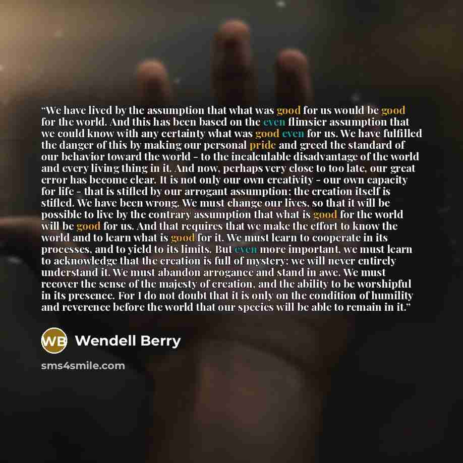 “We have lived by the assumption that what was good for us would be good for the world. And this has been based on the even flimsier assumption that we could know with any certainty what was good even for us. We have fulfilled the danger of this by making our personal pride and greed the standard…” quote by Wendell Berry