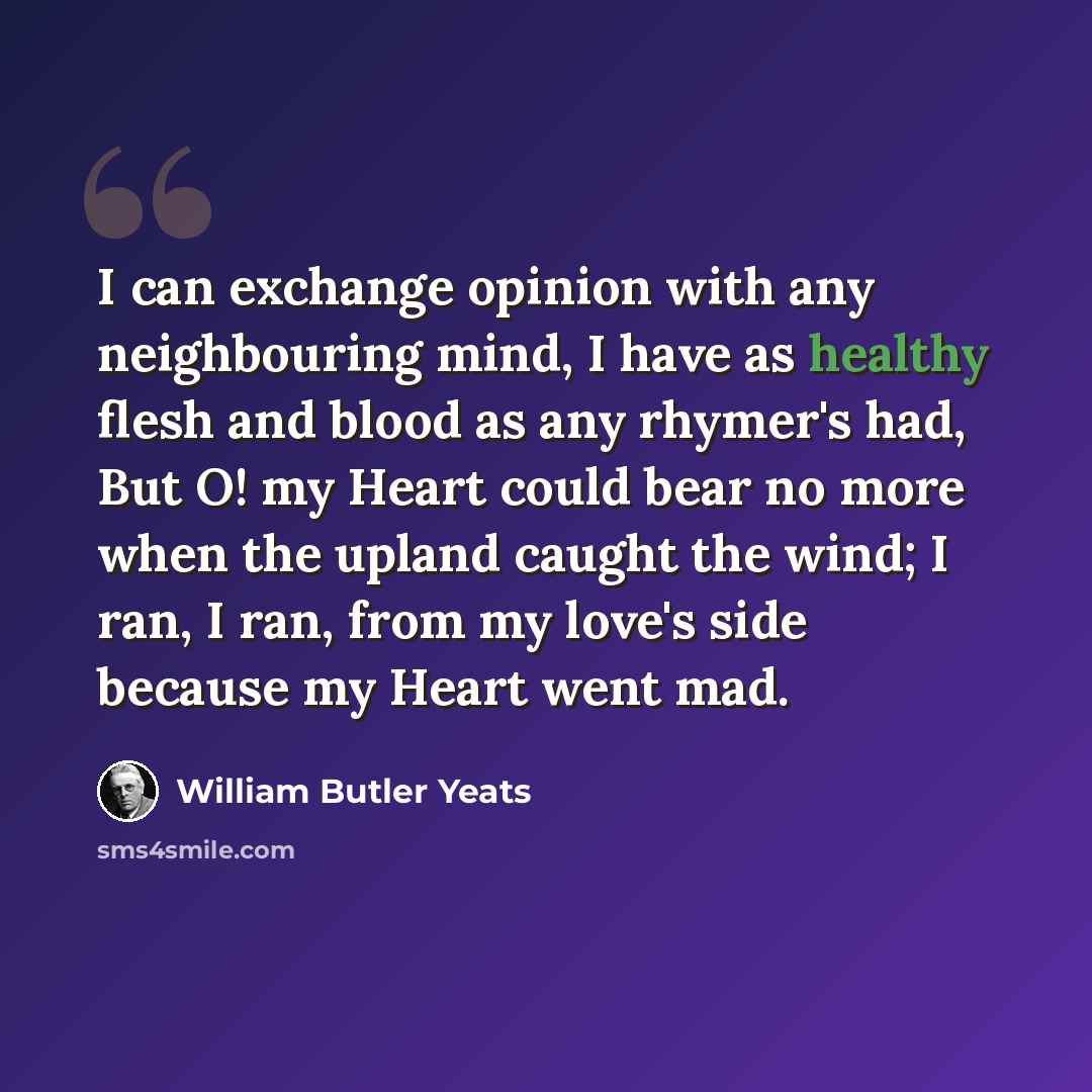 “I can exchange opinion with any neighbouring mind, I have as healthy flesh and blood as any rhymer's had, But O! my Heart could bear no more when the upland caught the wind; I ran, I ran, from my love's side because my Heart went mad.” quote by William Butler Yeats