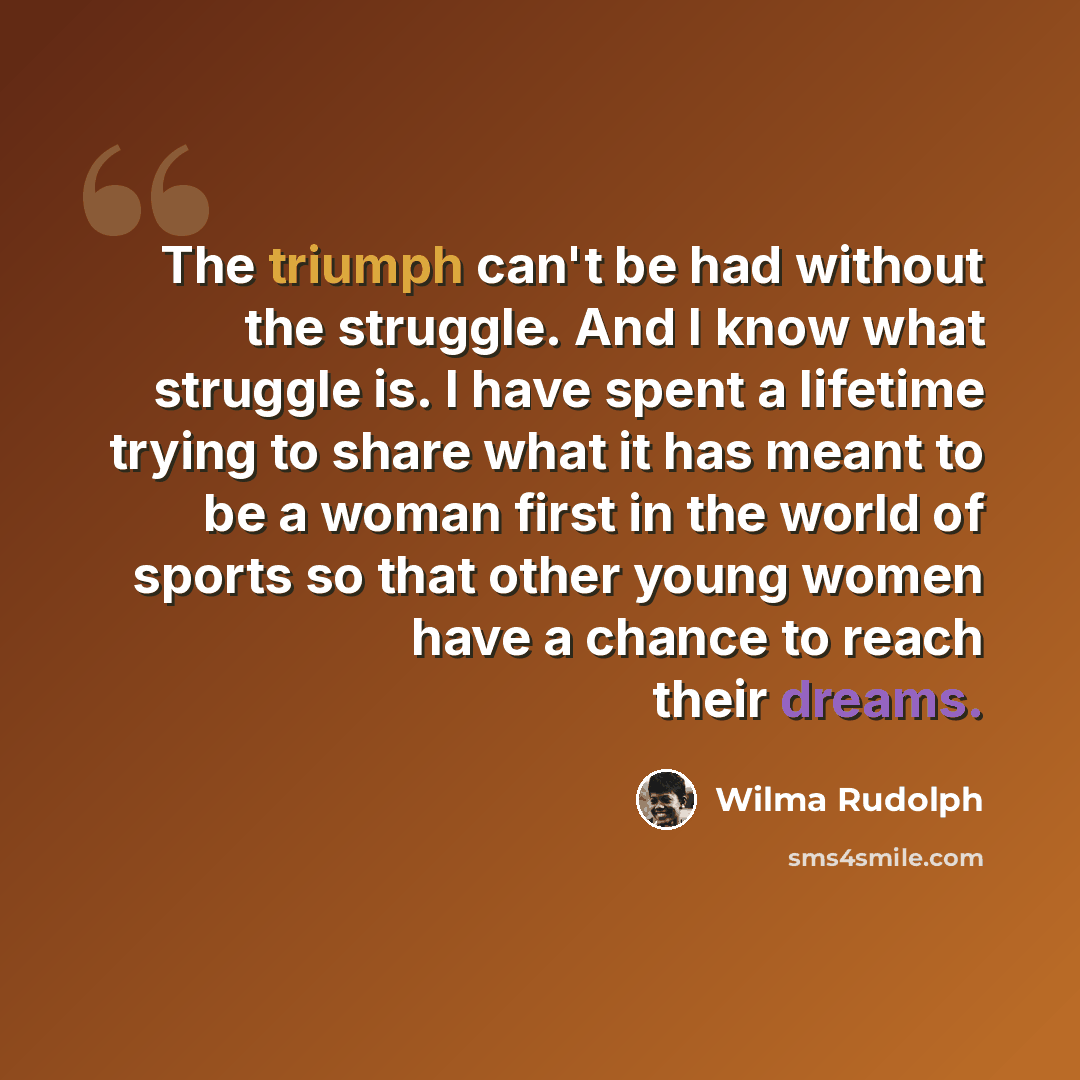 “The triumph can't be had without the struggle. And I know what struggle is. I have spent a lifetime trying to share what it has meant to be a woman first in the world of sports so that other young women have a chance to reach their dreams.” quote by Wilma Rudolph