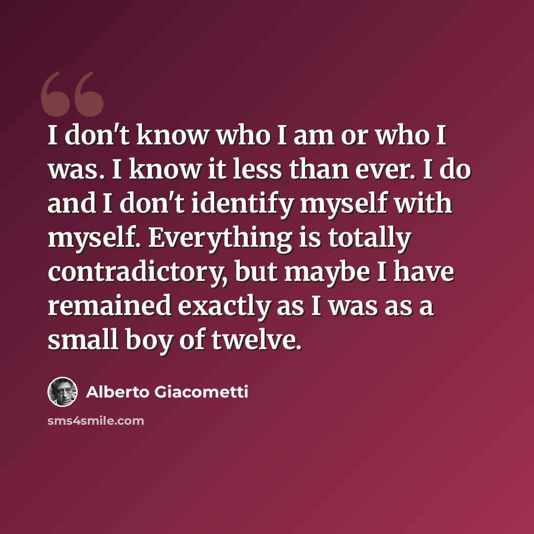 “I don't know who I am or who I was. I know it less than ever. I do and I don't identify myself with myself. Everything is totally contradictory, but maybe I have remained exactly as I was as a small boy of twelve.” quote by Alberto Giacometti