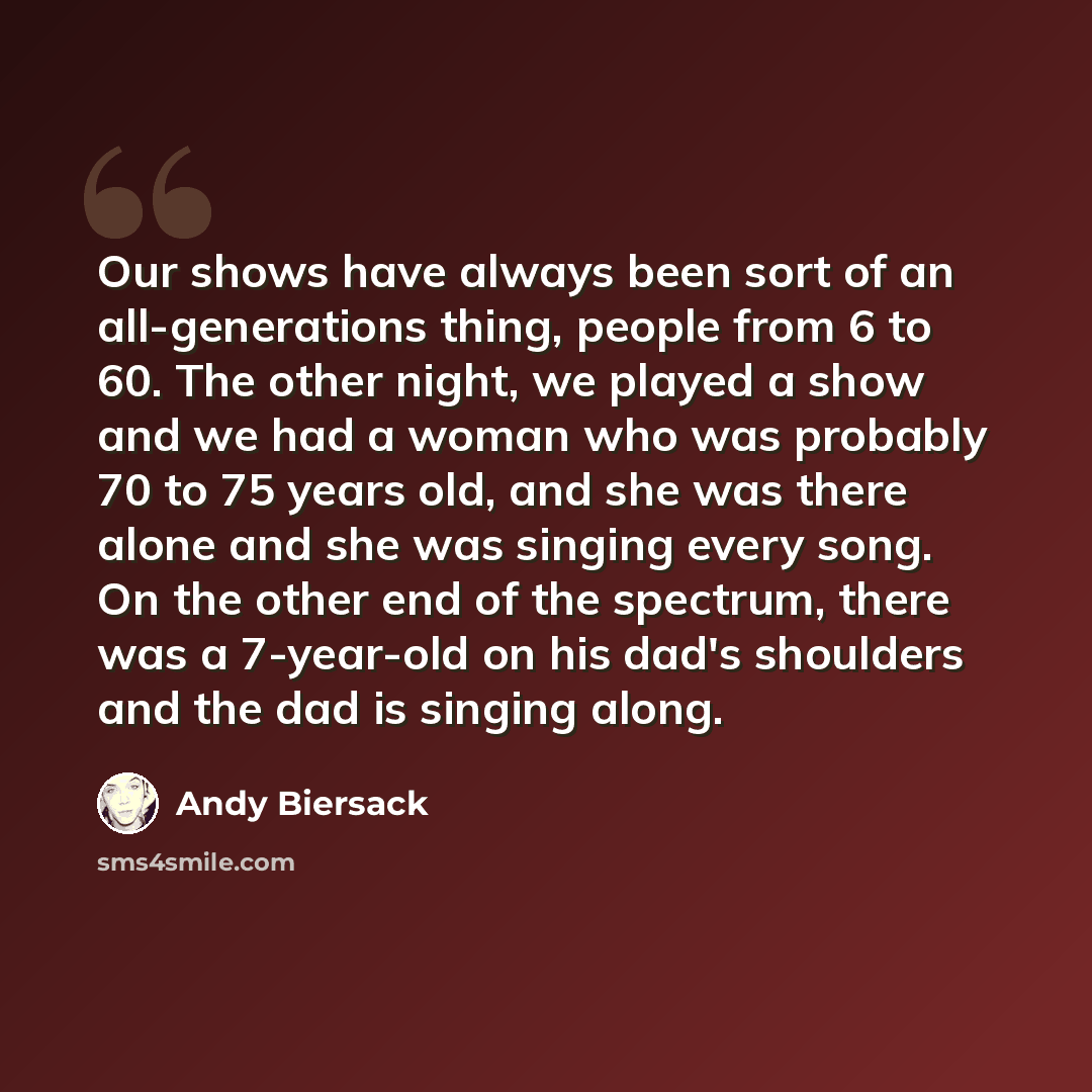 “Our shows have always been sort of an all-generations thing, people from 6 to 60. The other night, we played a show and we had a woman who was probably 70 to 75 years old, and she was there alone and she was singing every song. On the other end of the spectrum, there was a 7-year-old on his dad's…” quote by Andy Biersack