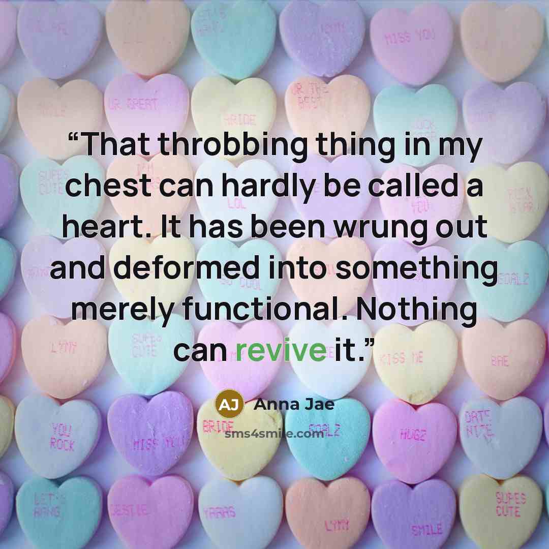 “That throbbing thing in my chest can hardly be called a heart. It has been wrung out and deformed into something merely functional. Nothing can revive it.” quote by Anna Jae