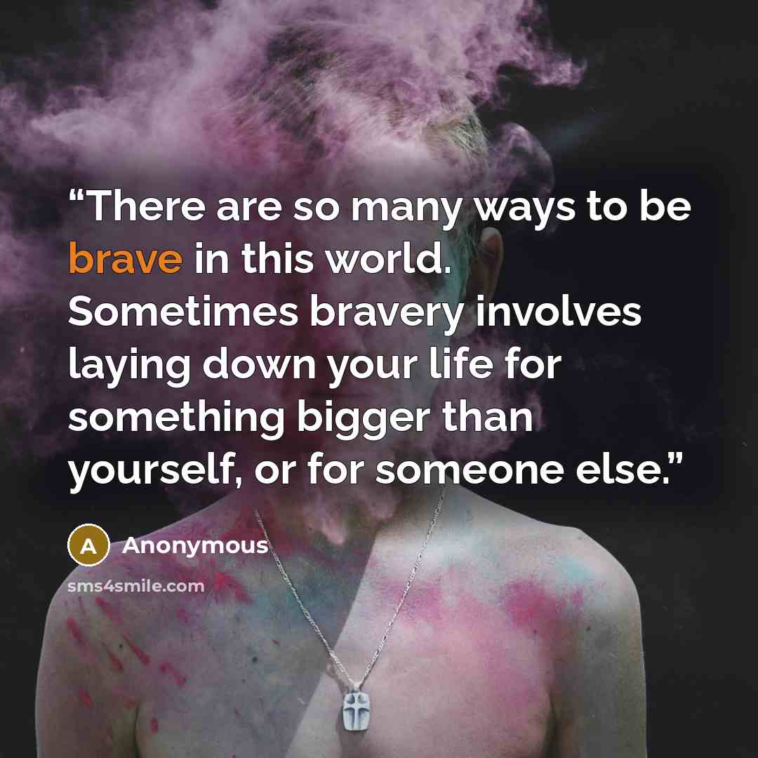 “There are so many ways to be brave in this world. Sometimes bravery involves laying down your life for something bigger than yourself, or for someone else.” quote by Anonymous