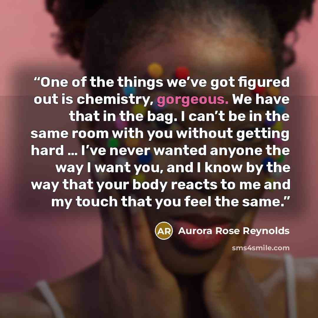 “One of the things we’ve got figured out is chemistry, gorgeous. We have that in the bag. I can’t be in the same room with you without getting hard … I’ve never wanted anyone the way I want you, and I know by the way that your body reacts to me and my touch that you feel the same.” quote by Aurora Rose Reynolds