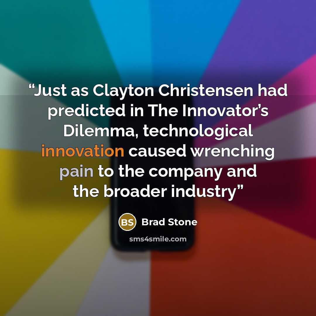 “Just as Clayton Christensen had predicted in The Innovator’s Dilemma, technological innovation caused wrenching pain to the company and the broader industry” quote by Brad Stone