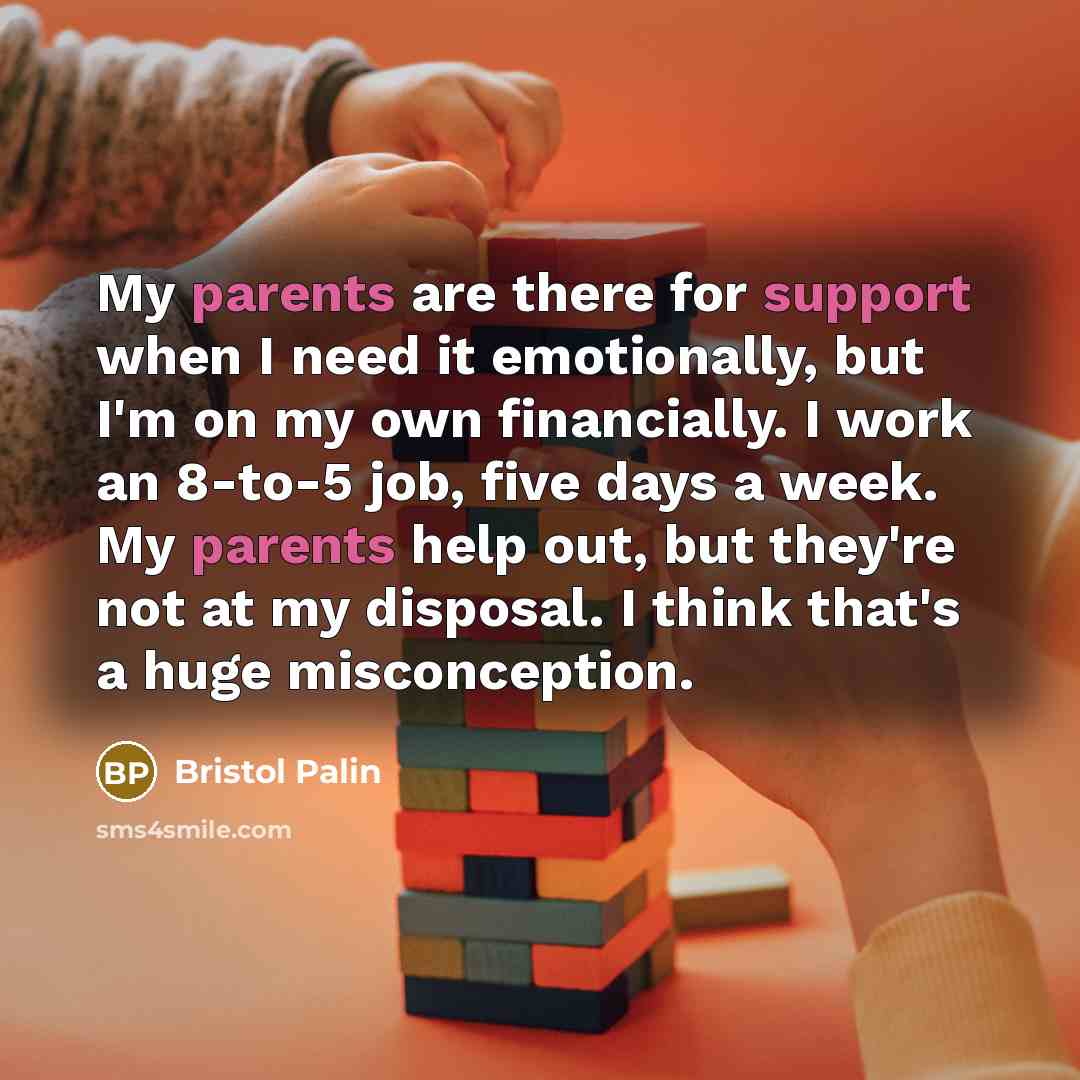 “My parents are there for support when I need it emotionally, but I'm on my own financially. I work an 8-to-5 job, five days a week. My parents help out, but they're not at my disposal. I think that's a huge misconception.” quote by Bristol Palin