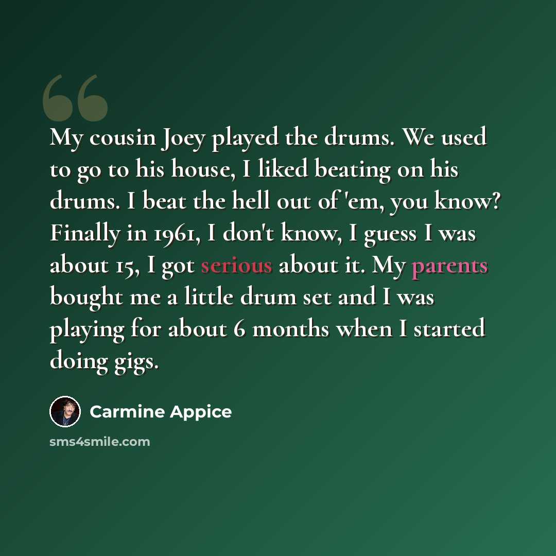 “My cousin Joey played the drums. We used to go to his house, I liked beating on his drums. I beat the hell out of 'em, you know? Finally in 1961, I don't know, I guess I was about 15, I got serious about it. My parents bought me a little drum set and I was playing for about 6 months when I started…” quote by Carmine Appice