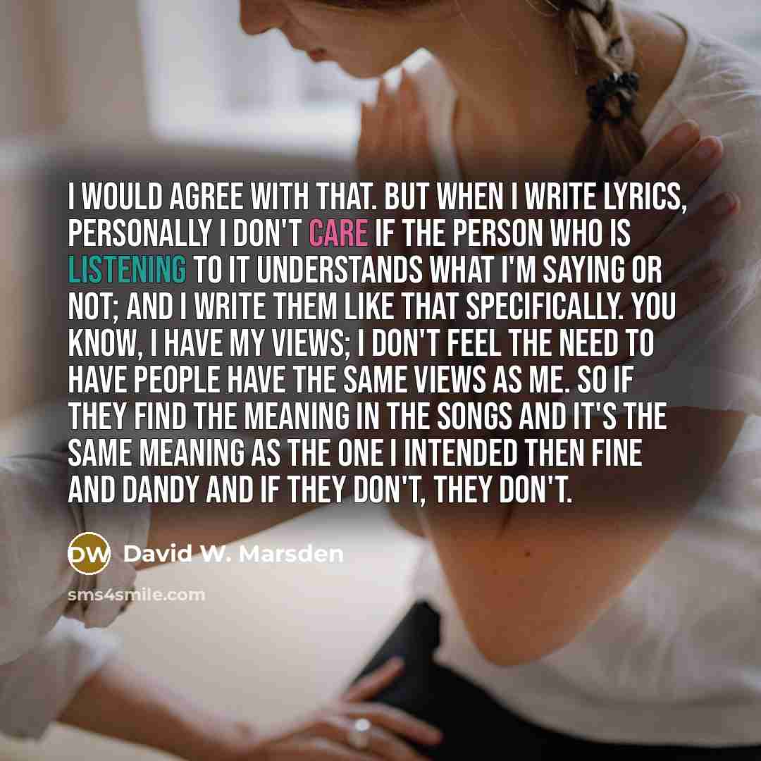 “I would agree with that. But when I write lyrics, personally I don't care if the person who is listening to it understands what I'm saying or not; and I write them like that specifically. You know, I have my views; I don't feel the need to have people have the same views as me. So if they find the…” quote by David W. Marsden