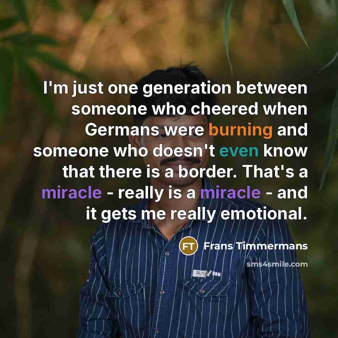 “I'm just one generation between someone who cheered when Germans were burning and someone who doesn't even know that there is a border. That's a miracle - really is a miracle - and it gets me really emotional.” quote by Frans Timmermans