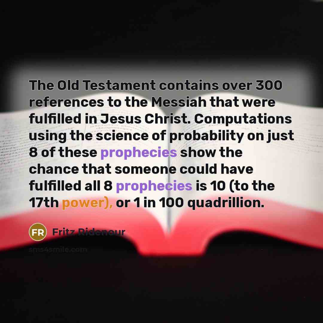 “The Old Testament contains over 300 references to the Messiah that were fulfilled in Jesus Christ. Computations using the science of probability on just 8 of these prophecies show the chance that someone could have fulfilled all 8 prophecies is 10 (to the 17th power), or 1 in 100 quadrillion.” quote by Fritz Ridenour