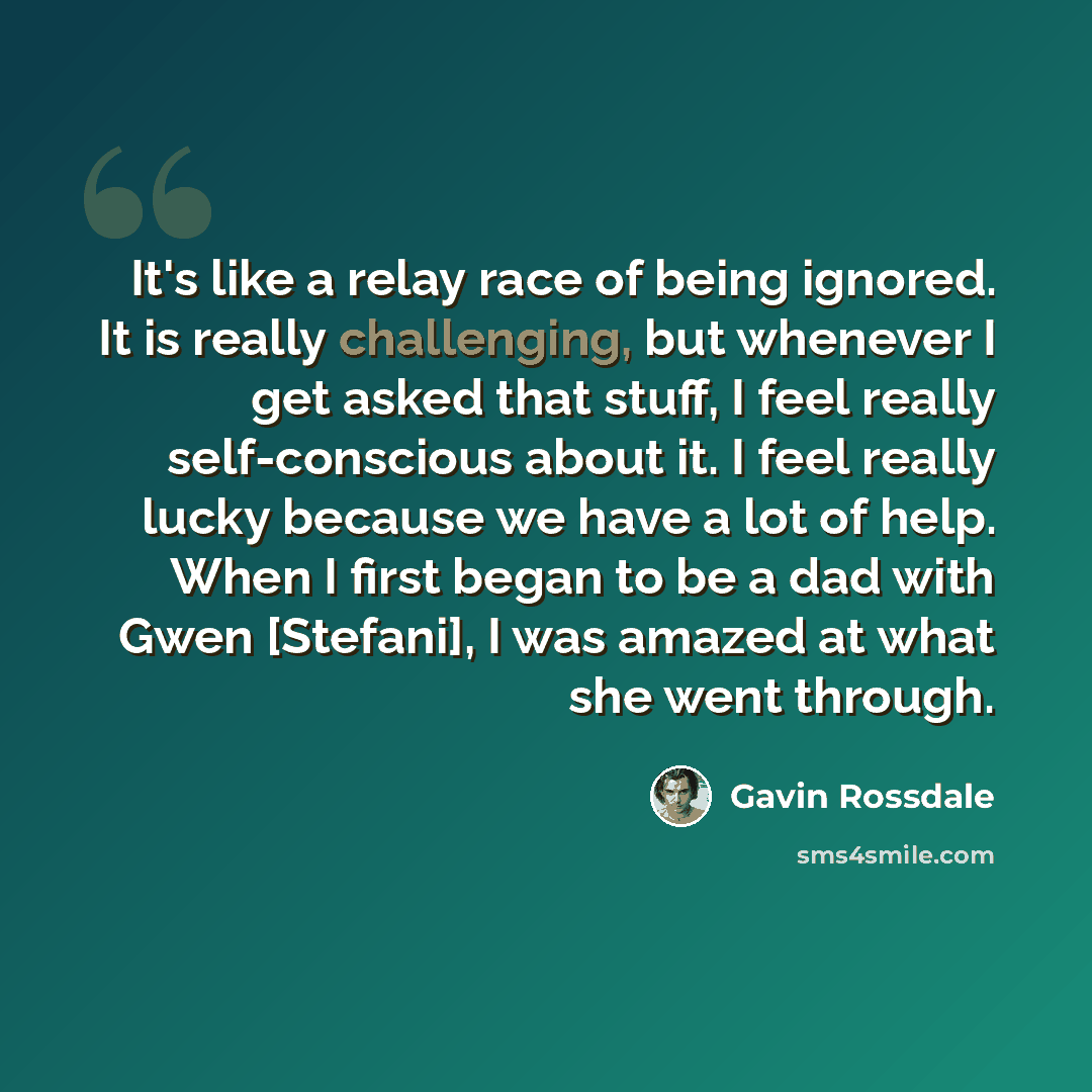 “It's like a relay race of being ignored. It is really challenging, but whenever I get asked that stuff, I feel really self-conscious about it. I feel really lucky because we have a lot of help. When I first began to be a dad with Gwen [Stefani], I was amazed at what she went through.” quote by Gavin Rossdale