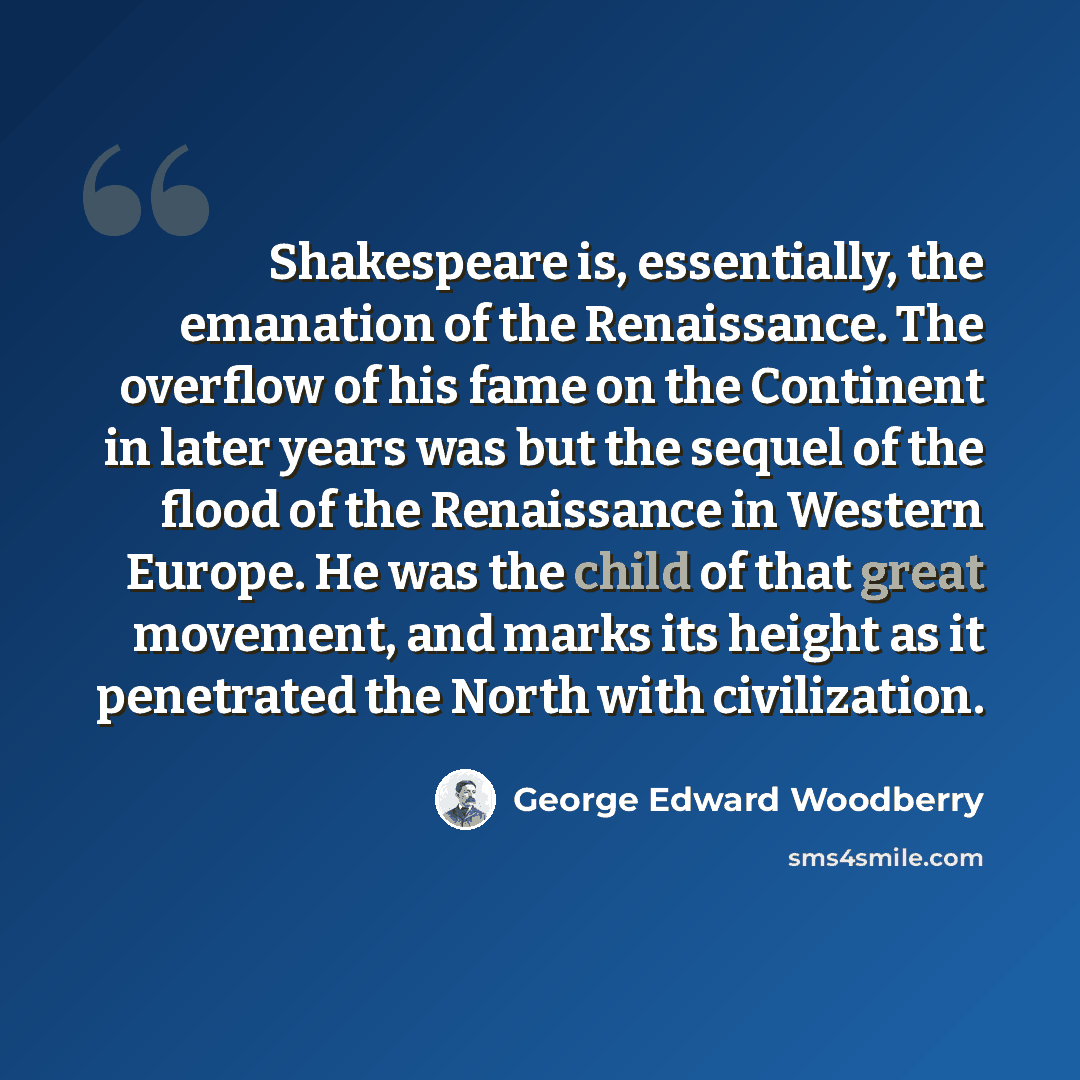 “Shakespeare is, essentially, the emanation of the Renaissance. The overflow of his fame on the Continent in later years was but the sequel of the flood of the Renaissance in Western Europe. He was the child of that great movement, and marks its height as it penetrated the North with civilization.” quote by George Edward Woodberry