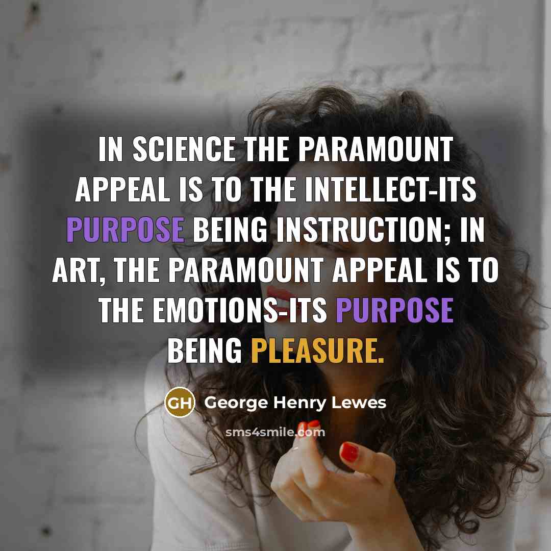 “In Science the paramount appeal is to the Intellect-its purpose being instruction; in Art, the paramount appeal is to the Emotions-its purpose being pleasure.” quote by George Henry Lewes