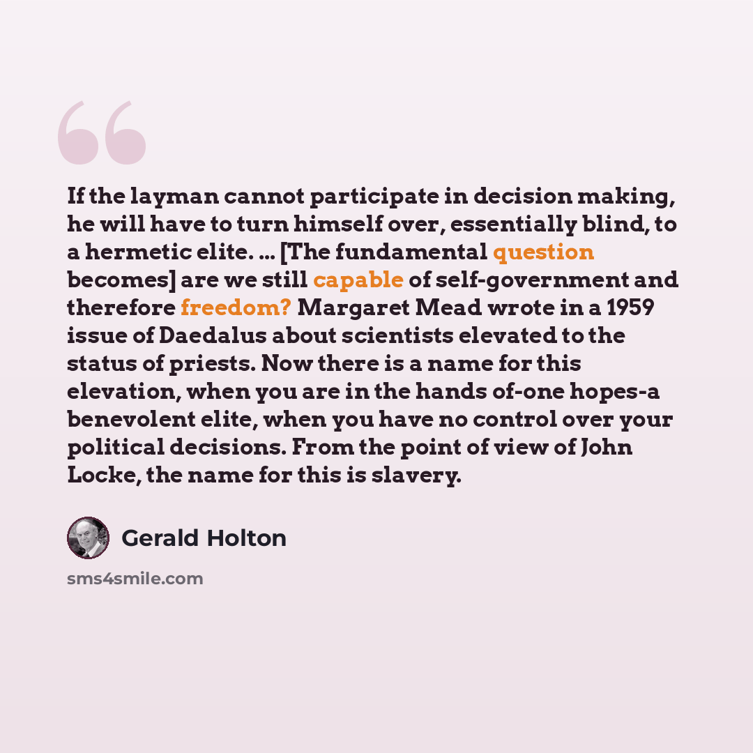 “If the layman cannot participate in decision making, he will have to turn himself over, essentially blind, to a hermetic elite. ... [The fundamental question becomes] are we still capable of self-government and therefore freedom? Margaret Mead wrote in a 1959 issue of Daedalus about scientists…” quote by Gerald Holton