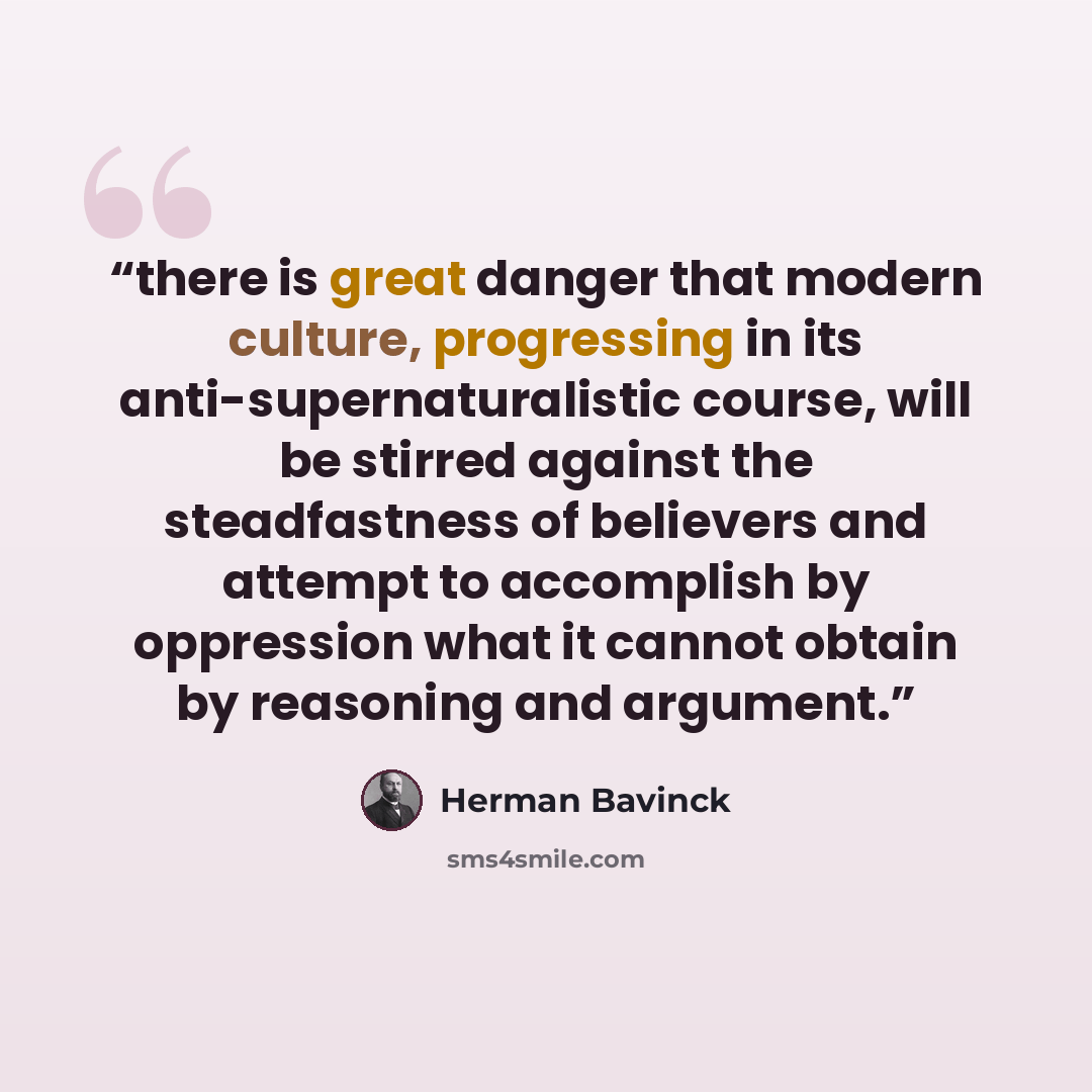 “there is great danger that modern culture, progressing in its anti-supernaturalistic course, will be stirred against the steadfastness of believers and attempt to accomplish by oppression what it cannot obtain by reasoning and argument.” quote by Herman Bavinck