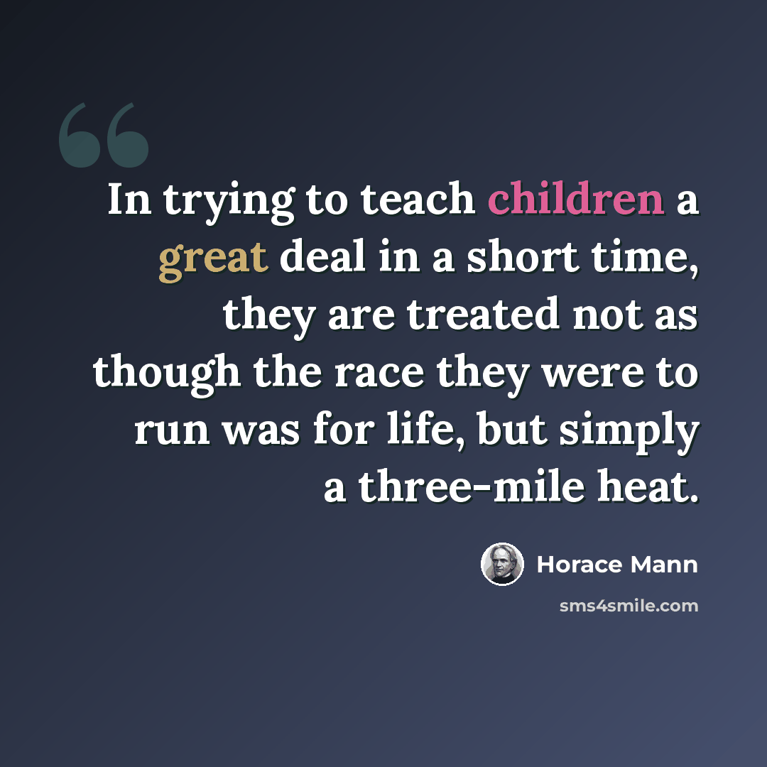 “In trying to teach children a great deal in a short time, they are treated not as though the race they were to run was for life, but simply a three-mile heat.” quote by Horace Mann
