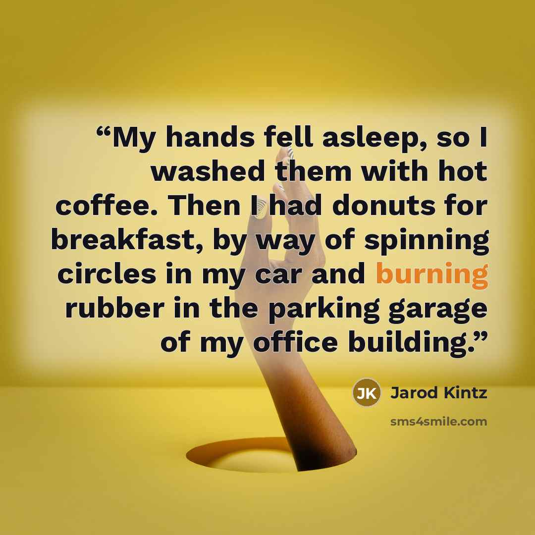 “My hands fell asleep, so I washed them with hot coffee. Then I had donuts for breakfast, by way of spinning circles in my car and burning rubber in the parking garage of my office building.” quote by Jarod Kintz