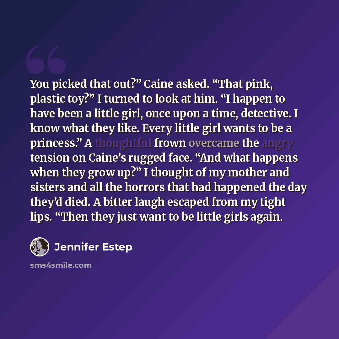 “You picked that out?” Caine asked. “That pink, plastic toy?” I turned to look at him. “I happen to have been a little girl, once upon a time, detective. I know what they like. Every little girl wants to be a princess.” A thoughtful frown overcame the angry tension on Caine’s rugged face. “And what…” quote by Jennifer Estep
