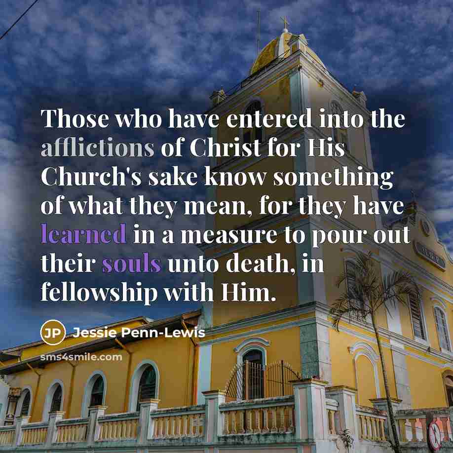 “Those who have entered into the afflictions of Christ for His Church's sake know something of what they mean, for they have learned in a measure to pour out their souls unto death, in fellowship with Him.” quote by Jessie Penn-Lewis