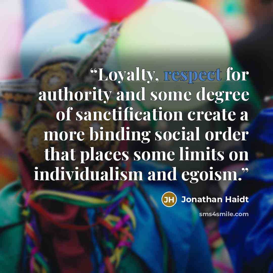 “Loyalty, respect for authority and some degree of sanctification create a more binding social order that places some limits on individualism and egoism.” quote by Jonathan Haidt