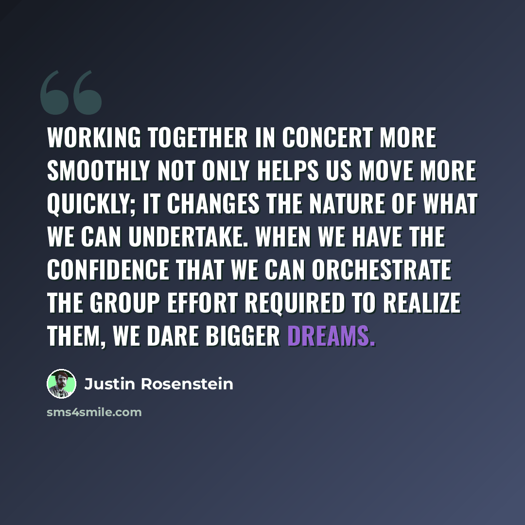 “Working together in concert more smoothly not only helps us move more quickly; it changes the nature of what we can undertake. When we have the confidence that we can orchestrate the group effort required to realize them, we dare bigger dreams.” quote by Justin Rosenstein