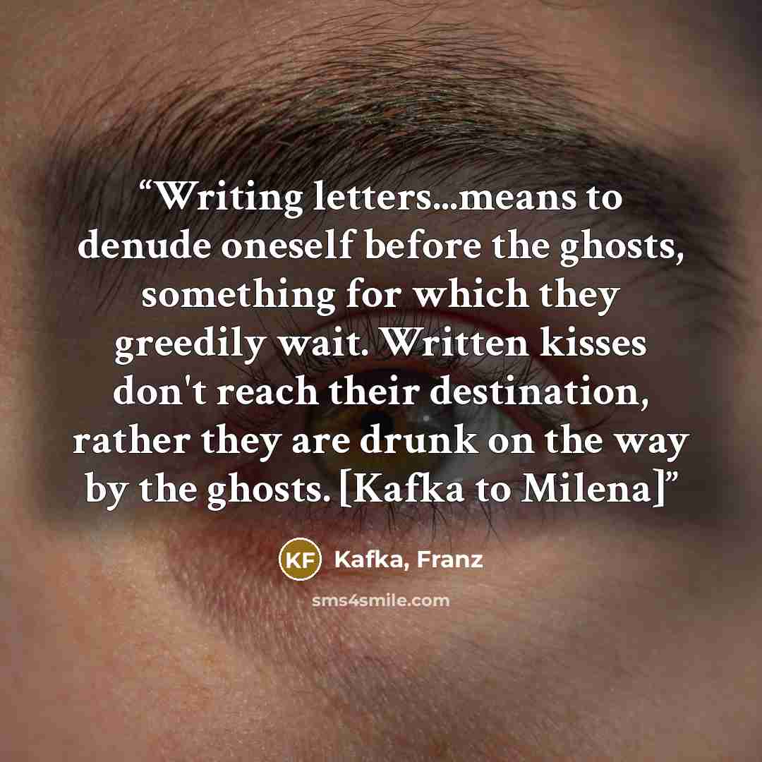 “Writing letters...means to denude oneself before the ghosts, something for which they greedily wait. Written kisses don't reach their destination, rather they are drunk on the way by the ghosts. [Kafka to Milena]” quote by Kafka, Franz