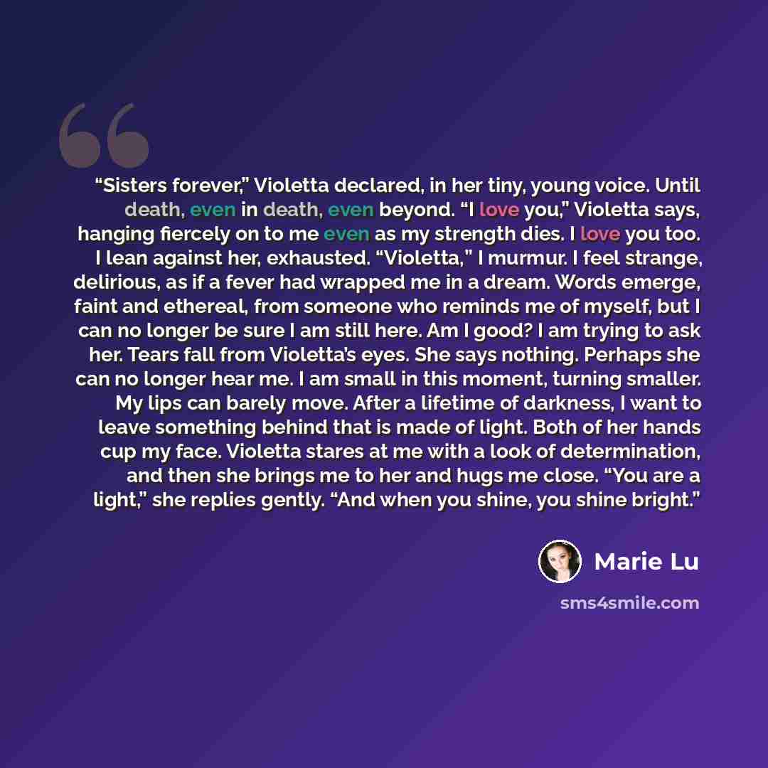 “Sisters forever,” Violetta declared, in her tiny, young voice. Until death, even in death, even beyond. “I love you,” Violetta says, hanging fiercely on to me even as my strength dies. I love you too. I lean against her, exhausted. “Violetta,” I murmur. I feel strange, delirious, as if a fever had…” quote by Marie Lu