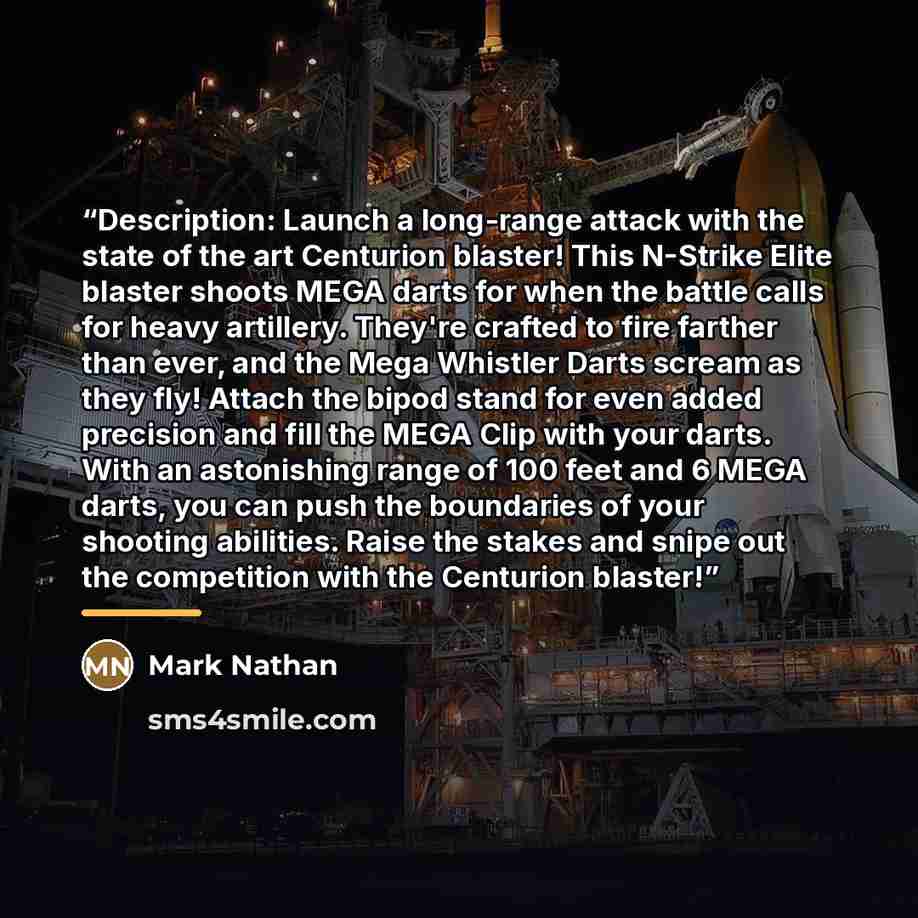 “Description: Launch a long-range attack with the state of the art Centurion blaster! This N-Strike Elite blaster shoots MEGA darts for when the battle calls for heavy artillery. They're crafted to fire farther than ever, and the Mega Whistler Darts scream as they fly! Attach the bipod stand for…” quote by Mark Nathan