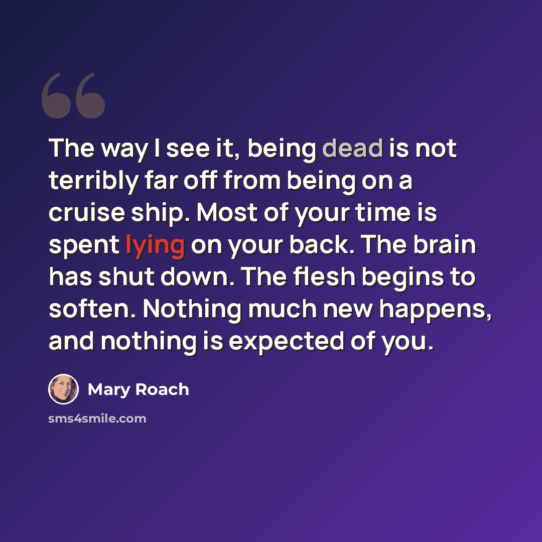 “The way I see it, being dead is not terribly far off from being on a cruise ship. Most of your time is spent lying on your back. The brain has shut down. The flesh begins to soften. Nothing much new happens, and nothing is expected of you.” quote by Mary Roach