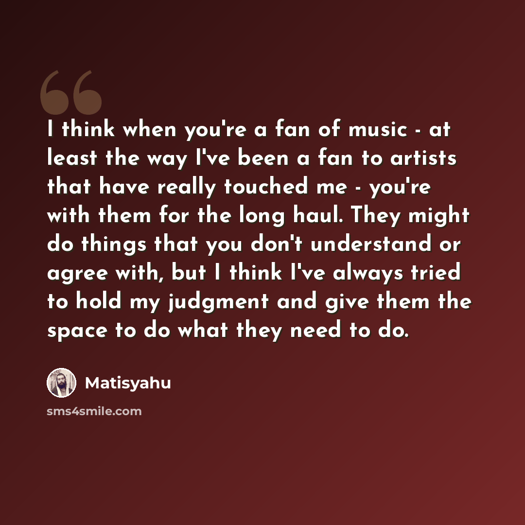 “I think when you're a fan of music - at least the way I've been a fan to artists that have really touched me - you're with them for the long haul. They might do things that you don't understand or agree with, but I think I've always tried to hold my judgment and give them the space to do what they…” quote by Matisyahu